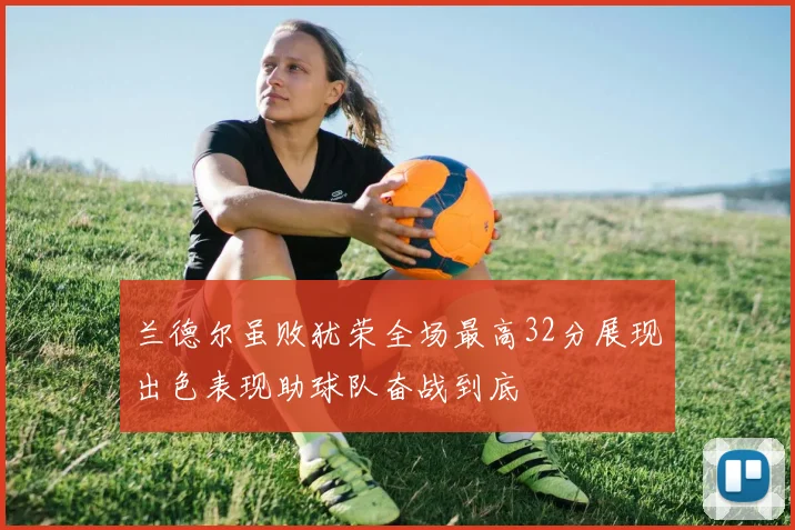 兰德尔虽败犹荣全场最高32分展现出色表现助球队奋战到底