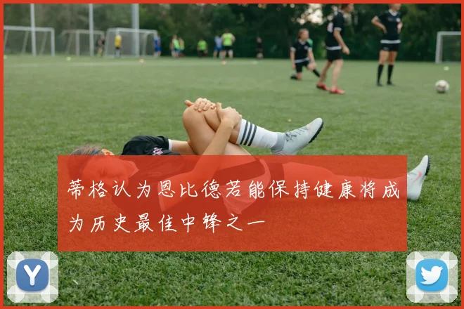 蒂格认为恩比德若能保持健康将成为历史最佳中锋之一